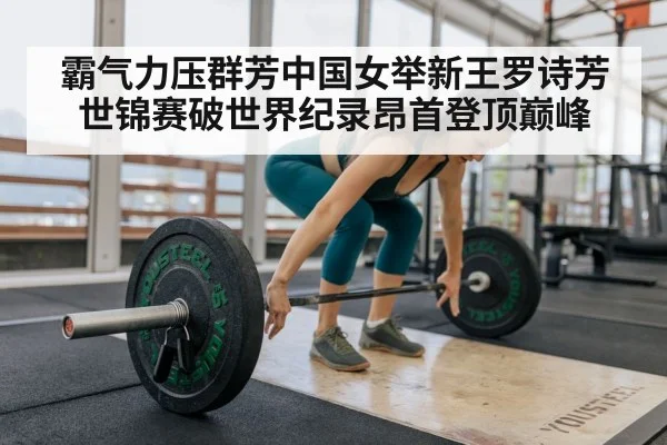 霸气力压群芳中国女举新王罗诗芳世锦赛破世界纪录昂首登顶巅峰